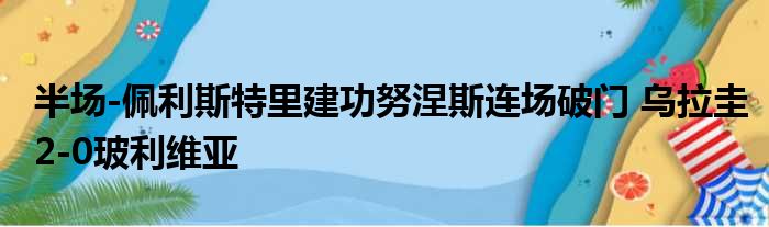 半场-佩利斯特里建功努涅斯连场破门 乌拉圭2-0玻利维亚