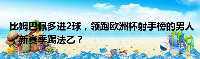 比姆巴佩多进2球，领跑欧洲杯射手榜的男人，新赛季踢法乙？