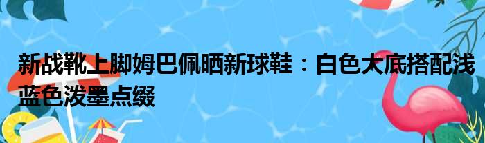 新战靴上脚姆巴佩晒新球鞋：白色大底搭配浅蓝色泼墨点缀