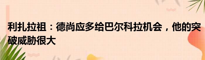 利扎拉祖：德尚应多给巴尔科拉机会，他的突破威胁很大