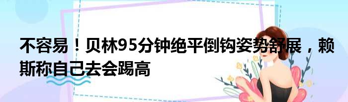 不容易！贝林95分钟绝平倒钩姿势舒展，赖斯称自己去会踢高