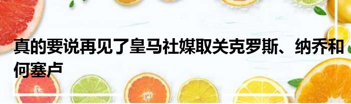 真的要说再见了皇马社媒取关克罗斯、纳乔和何塞卢