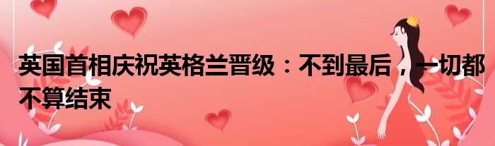 英国首相庆祝英格兰晋级：不到最后，一切都不算结束