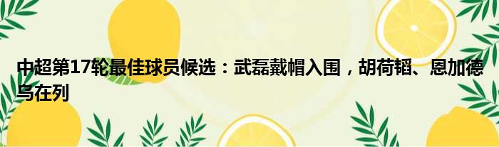 中超第17轮最佳球员候选：武磊戴帽入围，胡荷韬、恩加德乌在列