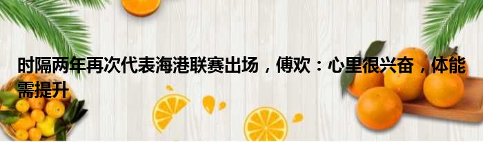 时隔两年再次代表海港联赛出场，傅欢：心里很兴奋，体能需提升