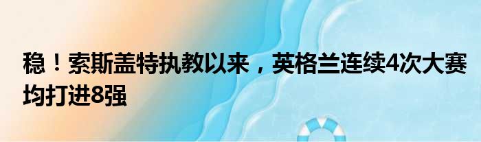 稳！索斯盖特执教以来，英格兰连续4次大赛均打进8强