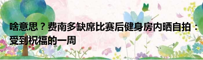 啥意思？费南多缺席比赛后健身房内晒自拍：受到祝福的一周