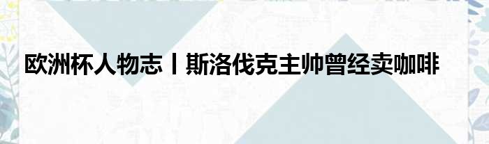 欧洲杯人物志丨斯洛伐克主帅曾经卖咖啡