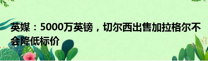 英媒：5000万英镑，切尔西出售加拉格尔不会降低标价
