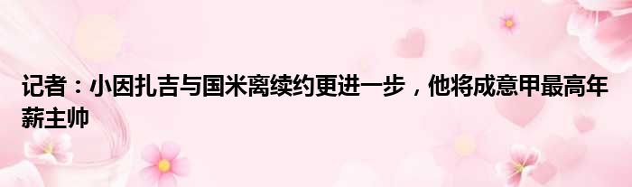 记者：小因扎吉与国米离续约更进一步，他将成意甲最高年薪主帅