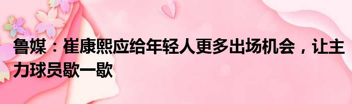 鲁媒：崔康熙应给年轻人更多出场机会，让主力球员歇一歇
