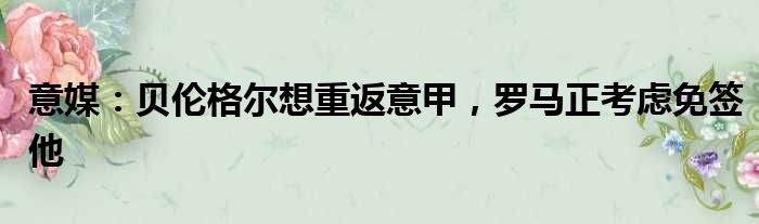 意媒：贝伦格尔想重返意甲，罗马正考虑免签他