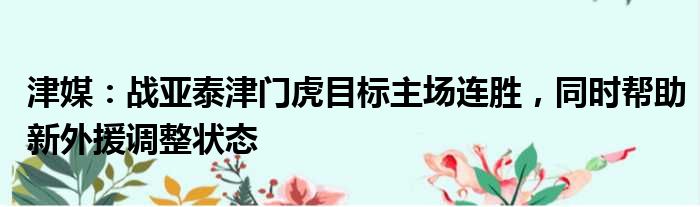 津媒：战亚泰津门虎目标主场连胜，同时帮助新外援调整状态