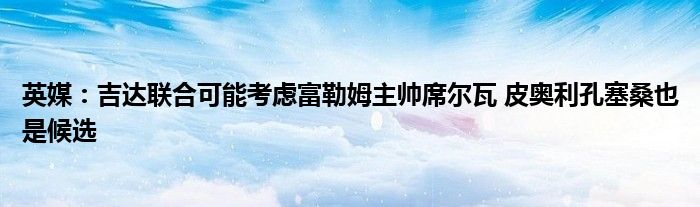 英媒：吉达联合可能考虑富勒姆主帅席尔瓦 皮奥利孔塞桑也是候选