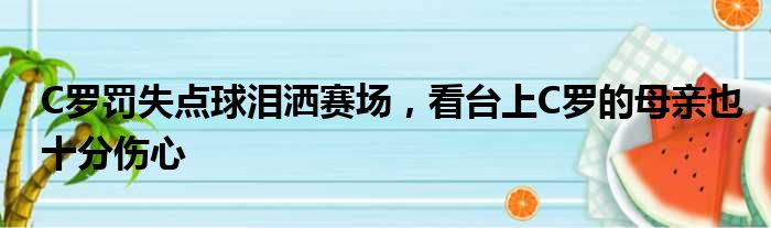C罗罚失点球泪洒赛场，看台上C罗的母亲也十分伤心