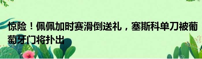 惊险！佩佩加时赛滑倒送礼，塞斯科单刀被葡萄牙门将扑出