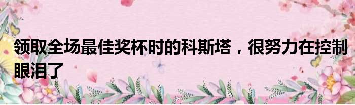 领取全场最佳奖杯时的科斯塔，很努力在控制眼泪了