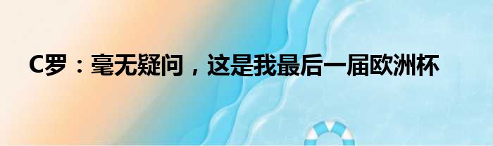 C罗：毫无疑问，这是我最后一届欧洲杯