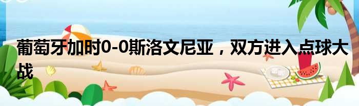 葡萄牙加时0-0斯洛文尼亚，双方进入点球大战