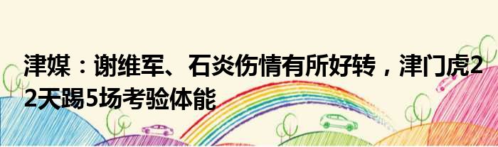津媒：谢维军、石炎伤情有所好转，津门虎22天踢5场考验体能