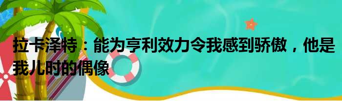 拉卡泽特：能为亨利效力令我感到骄傲，他是我儿时的偶像