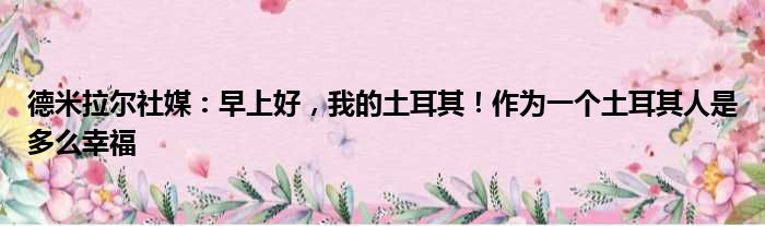 德米拉尔社媒：早上好，我的土耳其！作为一个土耳其人是多么幸福