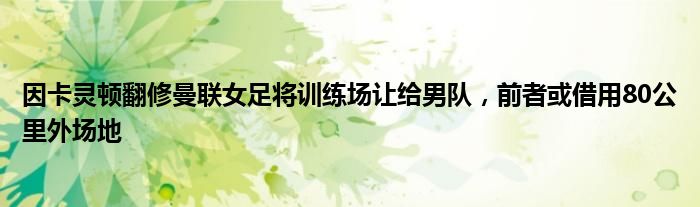 因卡灵顿翻修曼联女足将训练场让给男队，前者或借用80公里外场地