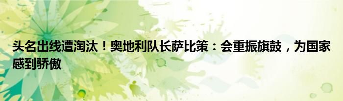 头名出线遭淘汰！奥地利队长萨比策：会重振旗鼓，为国家感到骄傲