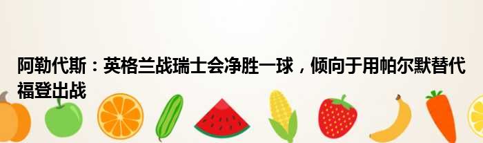 阿勒代斯：英格兰战瑞士会净胜一球，倾向于用帕尔默替代福登出战