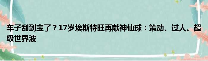 车子刮到宝了？17岁埃斯特旺再献神仙球：策动、过人、超级世界波