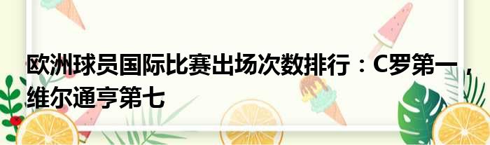 欧洲球员国际比赛出场次数排行：C罗第一，维尔通亨第七