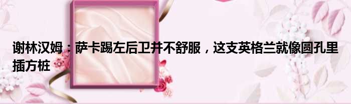 谢林汉姆：萨卡踢左后卫并不舒服，这支英格兰就像圆孔里插方桩