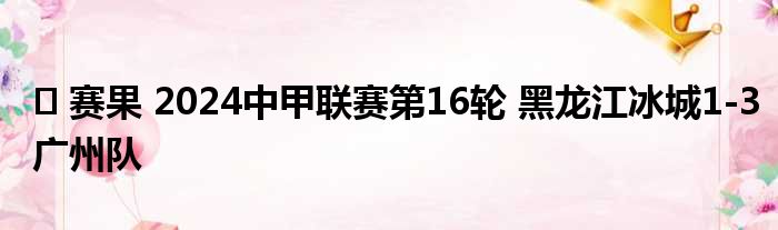 ️ 赛果 2024中甲联赛第16轮 黑龙江冰城1-3广州队