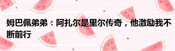 姆巴佩弟弟：阿扎尔是里尔传奇，他激励我不断前行