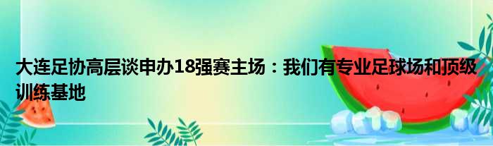 大连足协高层谈申办18强赛主场：我们有专业足球场和顶级训练基地