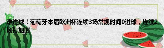 难进球！葡萄牙本届欧洲杯连续3场常规时间0进球，连续2场打加时