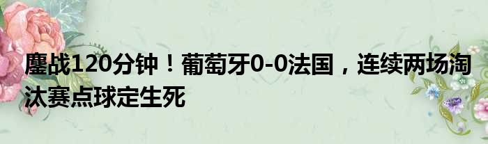 鏖战120分钟！葡萄牙0-0法国，连续两场淘汰赛点球定生死