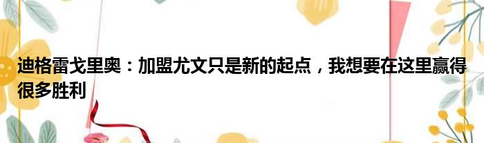 迪格雷戈里奥：加盟尤文只是新的起点，我想要在这里赢得很多胜利