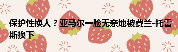 保护性换人？亚马尔一脸无奈地被费兰-托雷斯换下