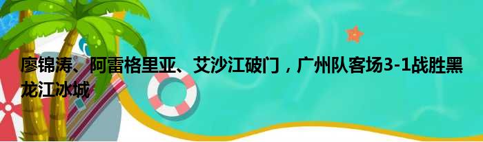 廖锦涛、阿雷格里亚、艾沙江破门，广州队客场3-1战胜黑龙江冰城