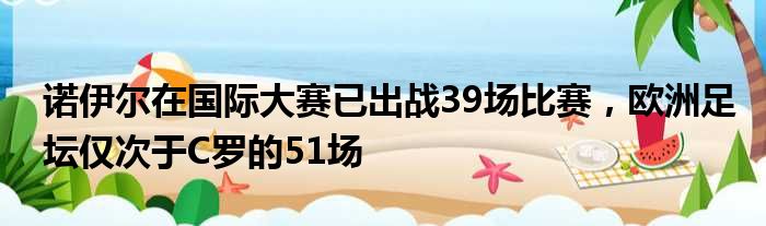 诺伊尔在国际大赛已出战39场比赛，欧洲足坛仅次于C罗的51场