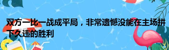 双方一比一战成平局，非常遗憾没能在主场拼下久违的胜利