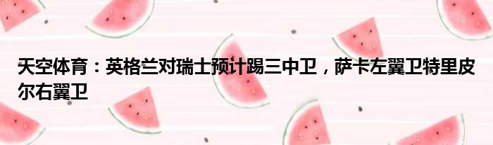 天空体育：英格兰对瑞士预计踢三中卫，萨卡左翼卫特里皮尔右翼卫