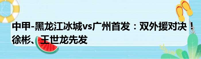 中甲-黑龙江冰城vs广州首发：双外援对决！徐彬、王世龙先发