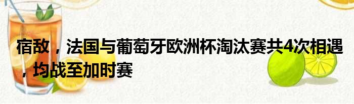 宿敌，法国与葡萄牙欧洲杯淘汰赛共4次相遇，均战至加时赛