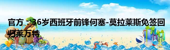 官方：36岁西班牙前锋何塞-莫拉莱斯免签回归莱万特