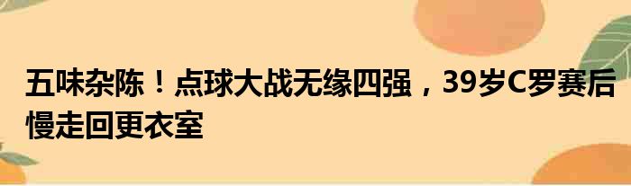 五味杂陈！点球大战无缘四强，39岁C罗赛后慢走回更衣室