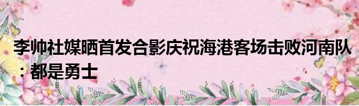 李帅社媒晒首发合影庆祝海港客场击败河南队：都是勇士