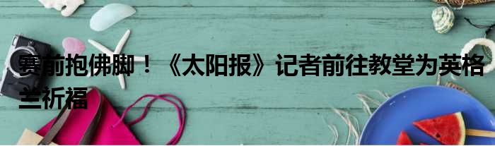 赛前抱佛脚！《太阳报》记者前往教堂为英格兰祈福
