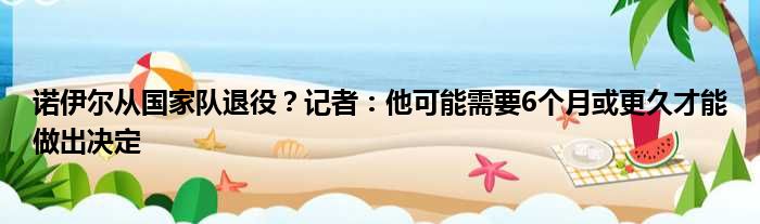 诺伊尔从国家队退役？记者：他可能需要6个月或更久才能做出决定